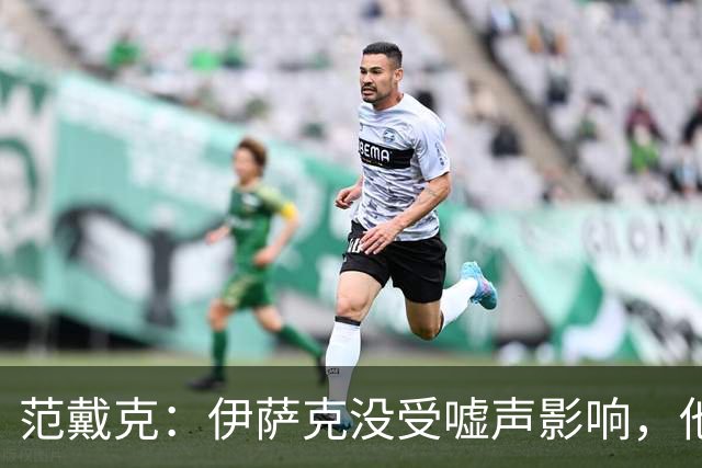 范戴克：伊萨克没受嘘声影响，他会很重要